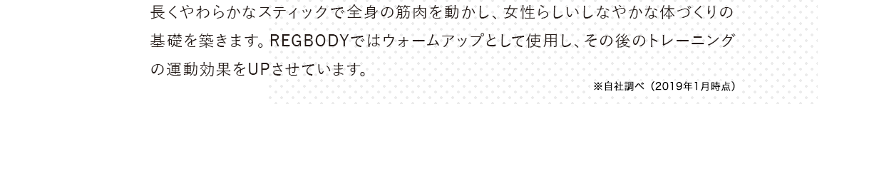 長くやわらかなスティックで全身の筋肉を動かし、女性らしい
        しなやかな体づくりの基礎を築きます